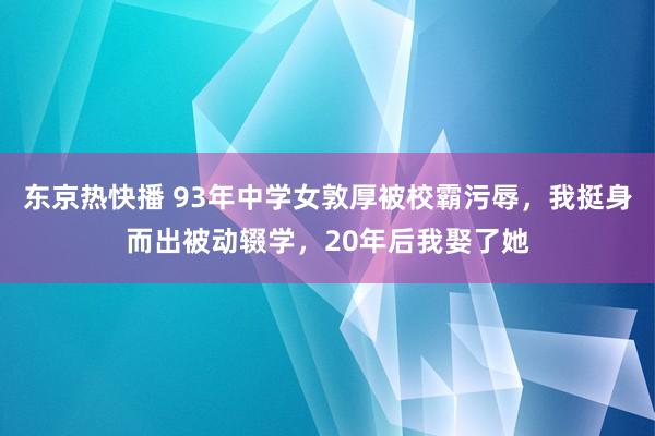 东京热快播 93年中学女敦厚被校霸污辱，我挺身而出被动辍学，20年后我娶了她