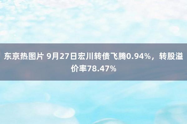 东京热图片 9月27日宏川转债飞腾0.94%，转股溢价率78.47%