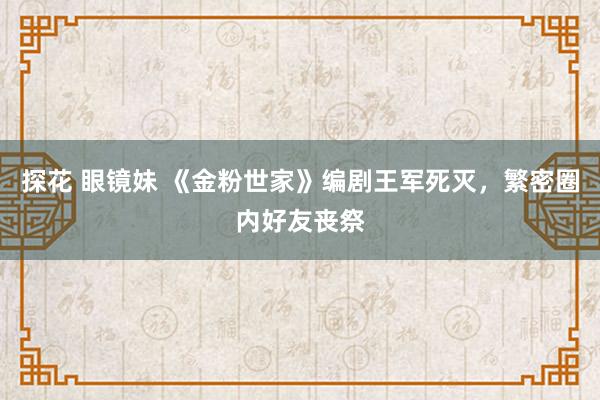 探花 眼镜妹 《金粉世家》编剧王军死灭，繁密圈内好友丧祭