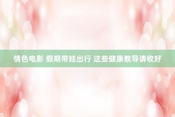 情色电影 假期带娃出行 这些健康教导请收好