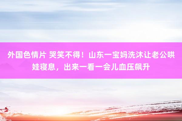 外国色情片 哭笑不得！山东一宝妈洗沐让老公哄娃寝息，出来一看一会儿血压飙升