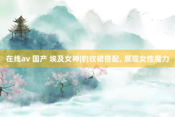 在线av 国产 埃及女神|豹纹裙搭配， 展现女性魔力