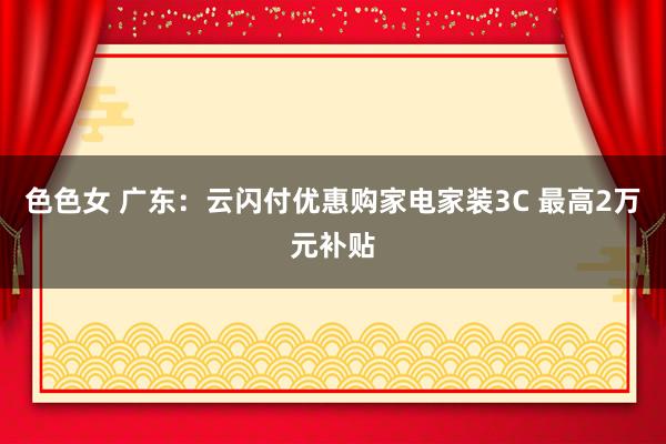 色色女 广东：云闪付优惠购家电家装3C 最高2万元补贴