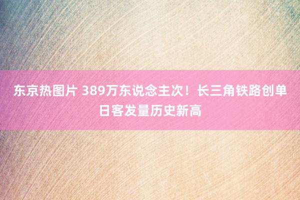 东京热图片 389万东说念主次！长三角铁路创单日客发量历史新高