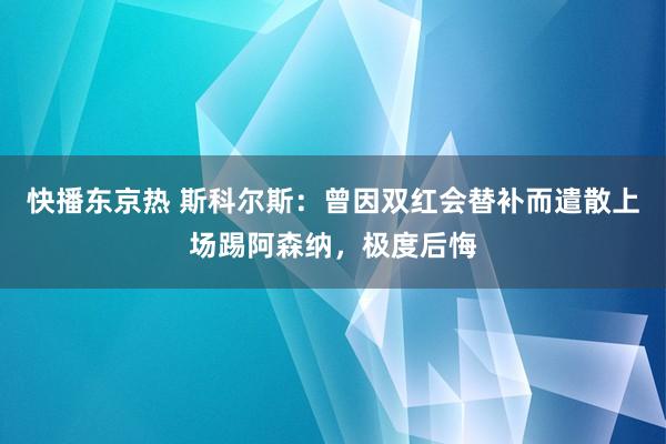 快播东京热 斯科尔斯：曾因双红会替补而遣散上场踢阿森纳，极度后悔