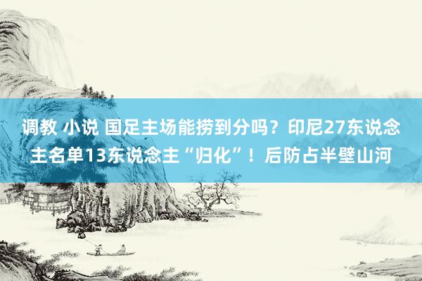 调教 小说 国足主场能捞到分吗？印尼27东说念主名单13东说念主“归化”！后防占半壁山河