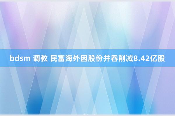 bdsm 调教 民富海外因股份并吞削减8.42亿股