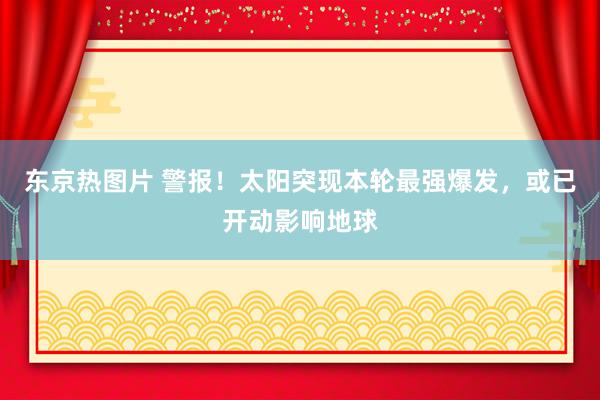 东京热图片 警报！太阳突现本轮最强爆发，或已开动影响地球