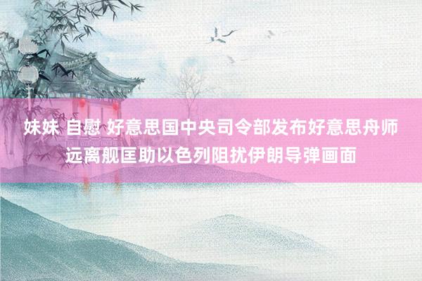 妹妹 自慰 好意思国中央司令部发布好意思舟师远离舰匡助以色列阻扰伊朗导弹画面