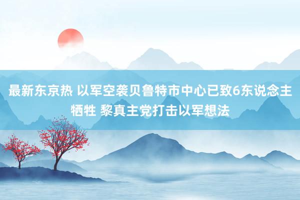 最新东京热 以军空袭贝鲁特市中心已致6东说念主牺牲 黎真主党打击以军想法