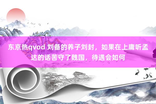 东京热qvod 刘备的养子刘封，如果在上庸听孟达的话苦守了魏国，待遇会如何