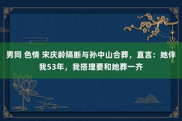 男同 色情 宋庆龄隔断与孙中山合葬，直言：她伴我53年，我搭理要和她葬一齐