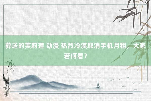 葬送的芙莉莲 动漫 热烈冷漠取消手机月租，大家若何看？