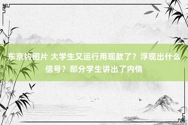 东京热图片 大学生又运行用现款了？浮现出什么信号？部分学生讲出了内情