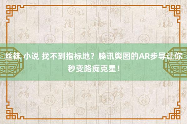 丝袜 小说 找不到指标地？腾讯舆图的AR步导让你秒变路痴克星！