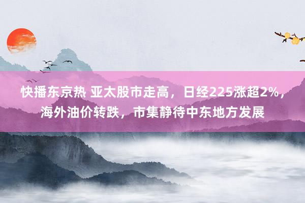 快播东京热 亚太股市走高，日经225涨超2%，海外油价转跌，市集静待中东地方发展