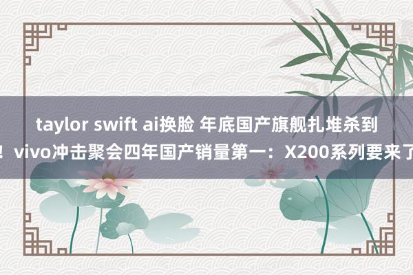 taylor swift ai换脸 年底国产旗舰扎堆杀到！vivo冲击聚会四年国产销量第一：X200系列要来了