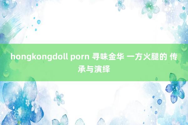 hongkongdoll porn 寻味金华 一方火腿的 传承与演绎