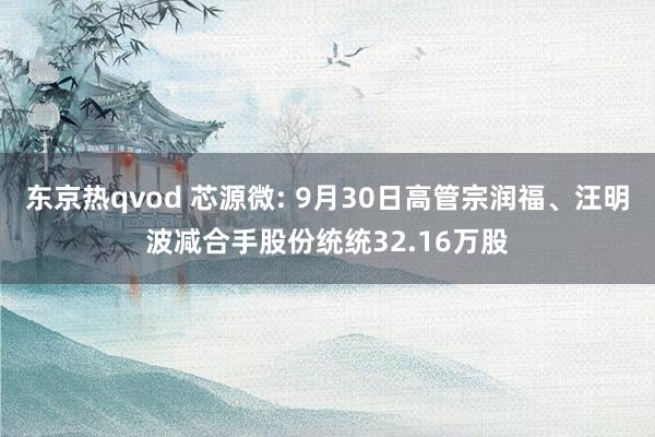 东京热qvod 芯源微: 9月30日高管宗润福、汪明波减合手股份统统32.16万股