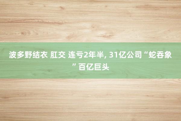 波多野结衣 肛交 连亏2年半， 31亿公司“蛇吞象”百亿巨头