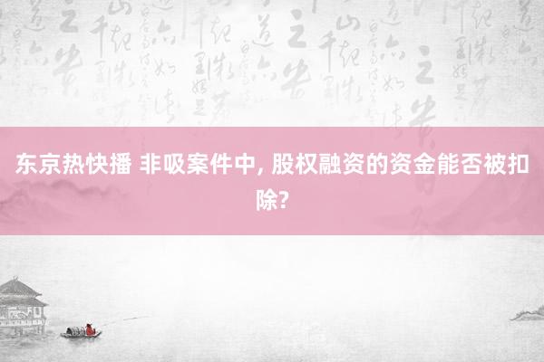 东京热快播 非吸案件中， 股权融资的资金能否被扣除?