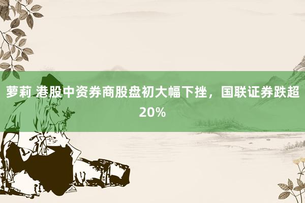 萝莉 港股中资券商股盘初大幅下挫，国联证券跌超20%