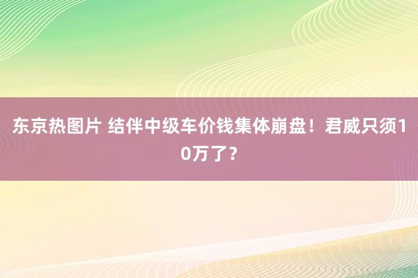 东京热图片 结伴中级车价钱集体崩盘！君威只须10万了？