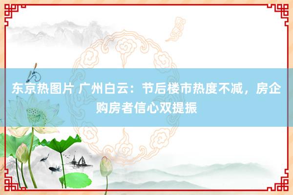 东京热图片 广州白云：节后楼市热度不减，房企购房者信心双提振