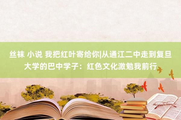 丝袜 小说 我把红叶寄给你|从通江二中走到复旦大学的巴中学子：红色文化激勉我前行