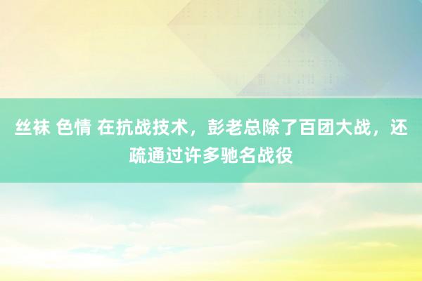 丝袜 色情 在抗战技术，彭老总除了百团大战，还疏通过许多驰名战役