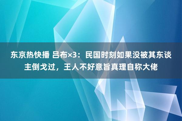 东京热快播 吕布×3：民国时刻如果没被其东谈主倒戈过，王人不好意旨真理自称大佬