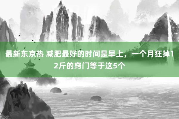 最新东京热 减肥最好的时间是早上，一个月狂掉12斤的窍门等于这5个