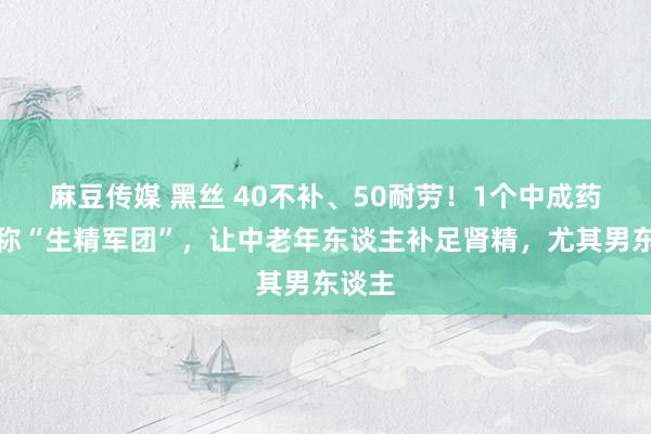 麻豆传媒 黑丝 40不补、50耐劳！1个中成药，堪称“生精军团”，让中老年东谈主补足肾精，尤其男东谈主