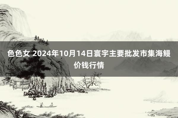 色色女 2024年10月14日寰宇主要批发市集海鳗价钱行情