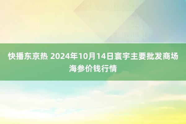 快播东京热 2024年10月14日寰宇主要批发商场海参价钱行情