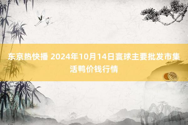 东京热快播 2024年10月14日寰球主要批发市集活鸭价钱行情