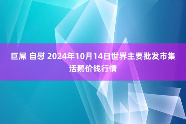 巨屌 自慰 2024年10月14日世界主要批发市集活鹅价钱行情