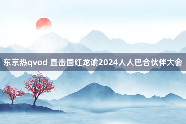 东京热qvod 直击国红龙谕2024人人巴合伙伴大会