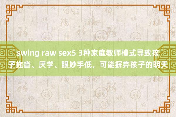 swing raw sex5 3种家庭教师模式导致孩子拖沓、厌学、眼妙手低，可能摒弃孩子的明天