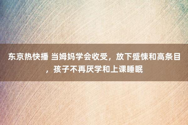 东京热快播 当姆妈学会收受，放下蹙悚和高条目，孩子不再厌学和上课睡眠