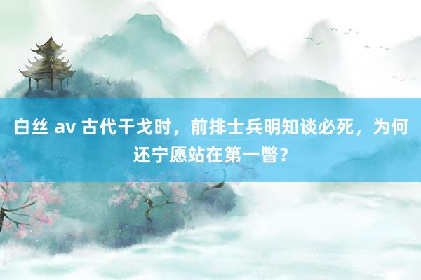 白丝 av 古代干戈时，前排士兵明知谈必死，为何还宁愿站在第一瞥？