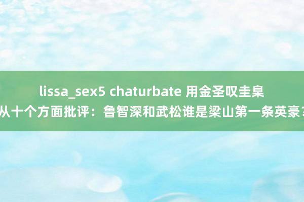 lissa_sex5 chaturbate 用金圣叹圭臬从十个方面批评：鲁智深和武松谁是梁山第一条英豪？