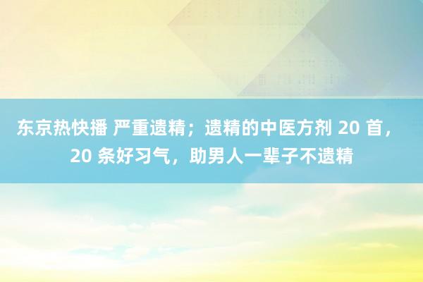 东京热快播 严重遗精；遗精的中医方剂 20 首， 20 条好习气，助男人一辈子不遗精