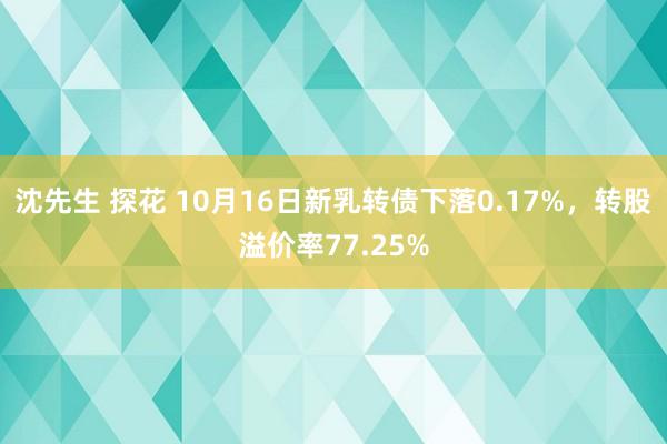 沈先生 探花 10月16日新乳转债下落0.17%，转股溢价率77.25%