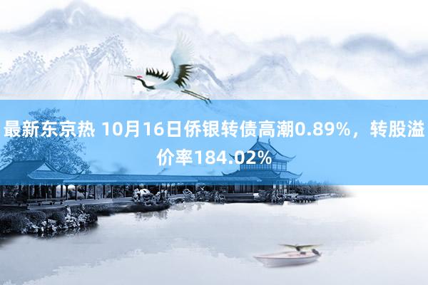 最新东京热 10月16日侨银转债高潮0.89%，转股溢价率184.02%