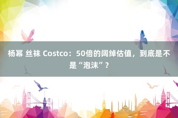 杨幂 丝袜 Costco：50倍的阔绰估值，到底是不是“泡沫”？