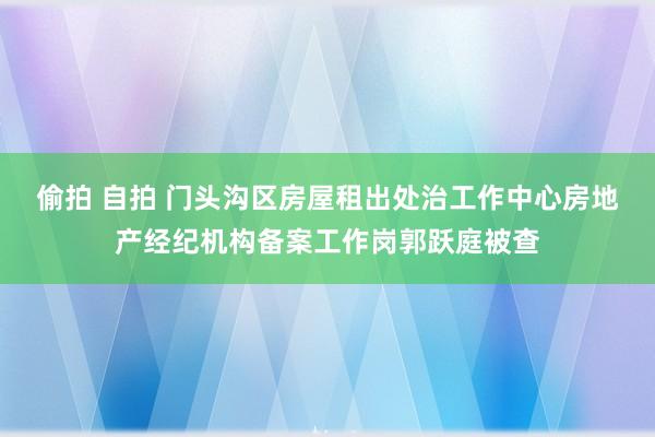 偷拍 自拍 门头沟区房屋租出处治工作中心房地产经纪机构备案工作岗郭跃庭被查