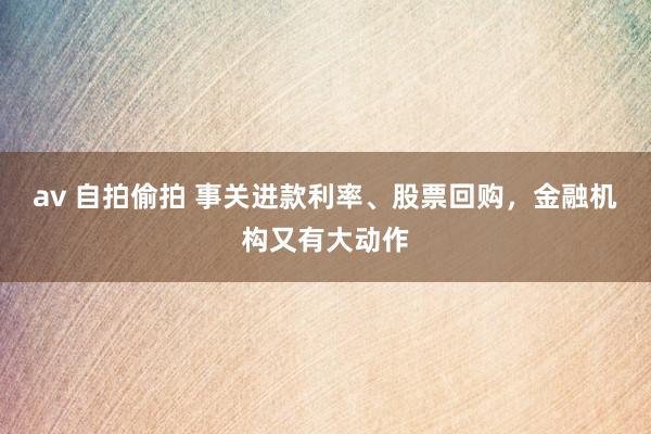 av 自拍偷拍 事关进款利率、股票回购，金融机构又有大动作