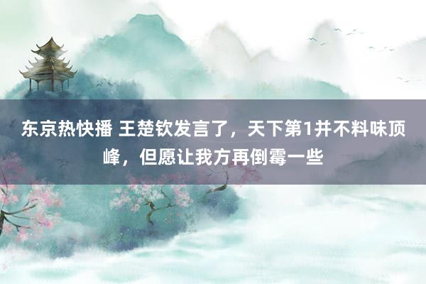 东京热快播 王楚钦发言了，天下第1并不料味顶峰，但愿让我方再倒霉一些