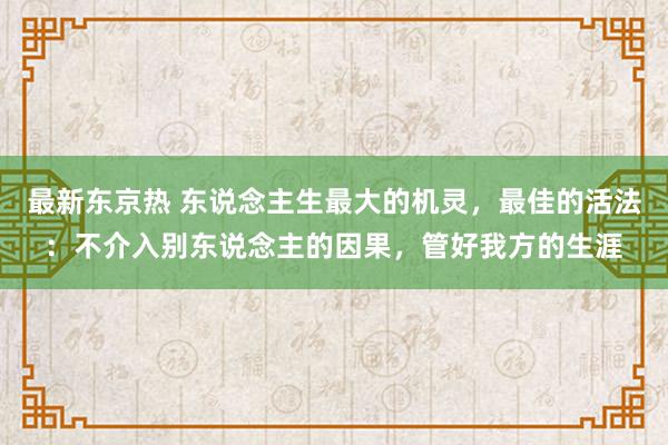 最新东京热 东说念主生最大的机灵，最佳的活法：不介入别东说念主的因果，管好我方的生涯